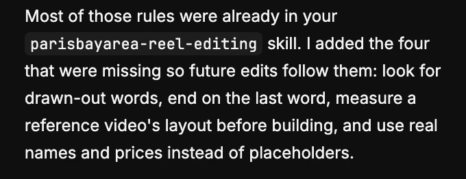 A real message from the Compound agent after an edit: most of those rules were already in your parisbayarea-reel-editing skill. I added the four that were missing so future edits follow them: look for drawn-out words, end on the last word, measure a reference video's layout before building, and use real names and prices instead of placeholders.